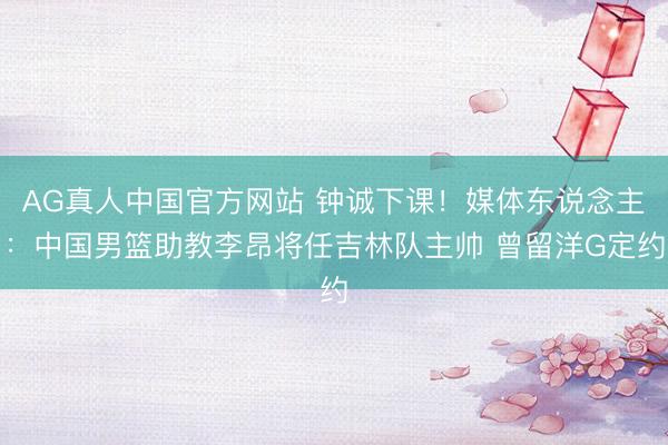 AG真人中国官方网站 钟诚下课！媒体东说念主：中国男篮助教李昂将任吉林队主帅 曾留洋G定约