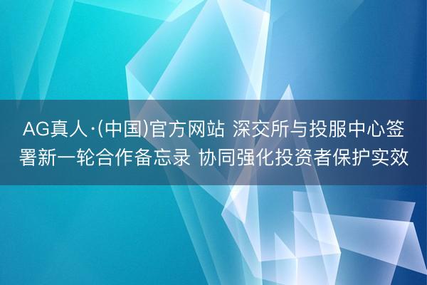AG真人·(中国)官方网站 深交所与投服中心签署新一轮合作备忘录 协同强化投资者保护实效