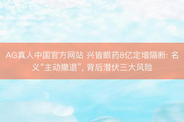 AG真人中国官方网站 兴皆眼药8亿定增隔断: 名义“主动撤退”， 背后潜伏三大风险
