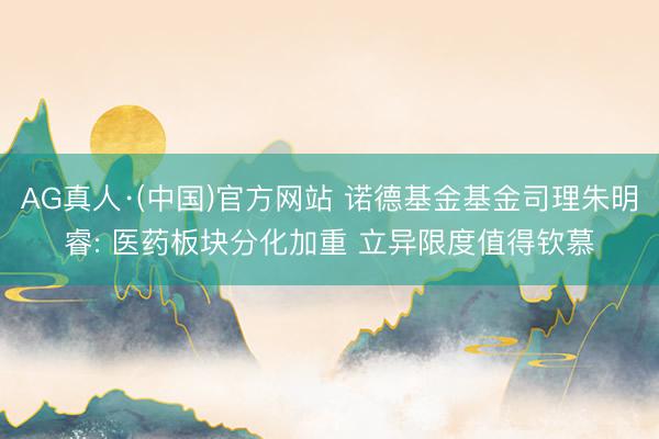 AG真人·(中国)官方网站 诺德基金基金司理朱明睿: 医药板块分化加重 立异限度值得钦慕