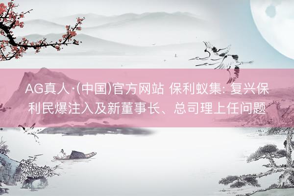 AG真人·(中国)官方网站 保利蚁集: 复兴保利民爆注入及新董事长、总司理上任问题