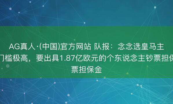AG真人·(中国)官方网站 队报：念念选皇马主席门槛极高，要出具1.87亿欧元的个东说念主钞票担保金