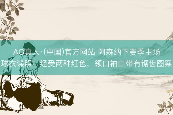 AG真人·(中国)官方网站 阿森纳下赛季主场球衣谍照：经受两种红色，领口袖口带有锯齿图案