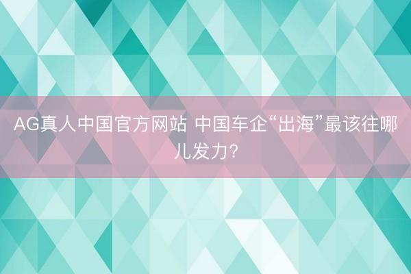 AG真人中国官方网站 中国车企“出海”最该往哪儿发力?