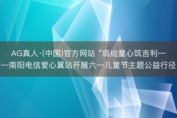 AG真人·(中国)官方网站 “扇绘童心筑吉利——南阳电信爱心翼站开展六一儿童节主题公益行径