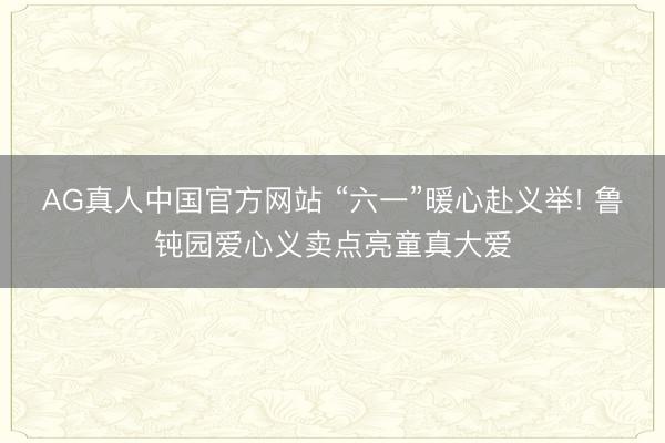 AG真人中国官方网站 “六一”暖心赴义举! 鲁钝园爱心义卖点亮童真大爱