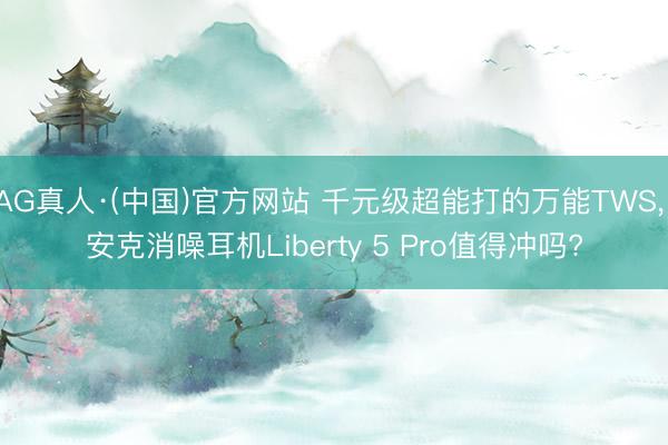 AG真人·(中国)官方网站 千元级超能打的万能TWS， 安克消噪耳机Liberty 5 Pro值得冲吗?