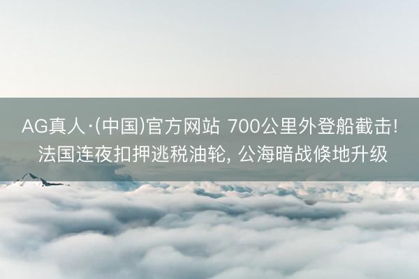 AG真人·(中国)官方网站 700公里外登船截击! 法国连夜扣押逃税油轮, 公海暗战倏地升级