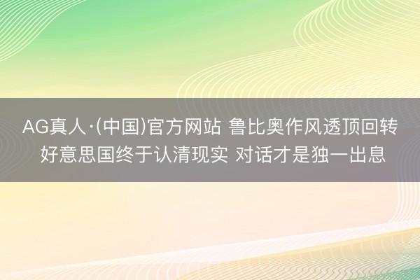 AG真人·(中国)官方网站 鲁比奥作风透顶回转 好意思国终于认清现实 对话才是独一出息