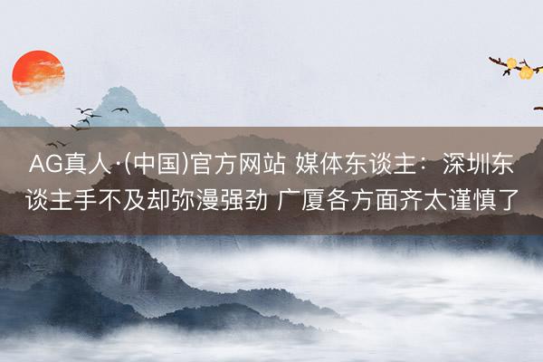 AG真人·(中国)官方网站 媒体东谈主:深圳东谈主手不及却弥漫强劲 广厦各方面齐太谨慎了