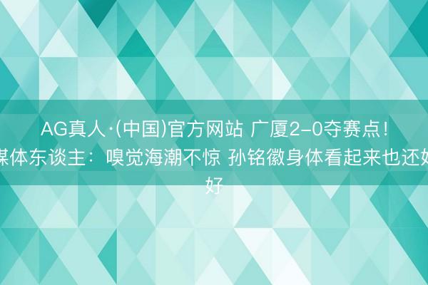 AG真人·(中国)官方网站 广厦2-0夺赛点！媒体东谈主：嗅觉海潮不惊 孙铭徽身体看起来也还好