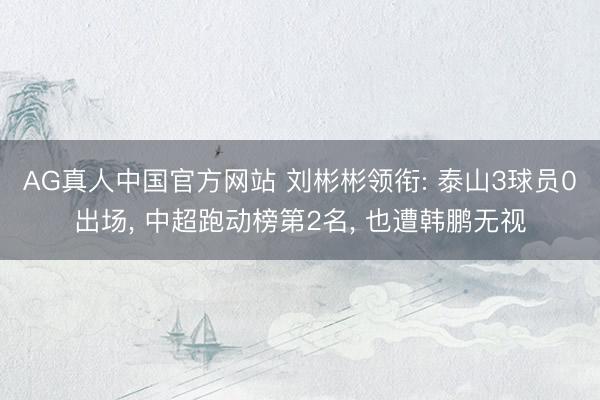 AG真人中国官方网站 刘彬彬领衔: 泰山3球员0出场， 中超跑动榜第2名， 也遭韩鹏无视