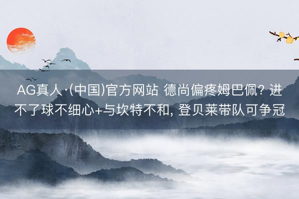 AG真人·(中国)官方网站 德尚偏疼姆巴佩? 进不了球不细心+与坎特不和， 登贝莱带队可争冠