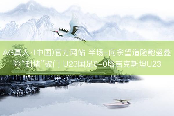 AG真人·(中国)官方网站 半场-向余望造险鲍盛鑫险“封堵”破门 U23国足0-0塔吉克斯坦U23
