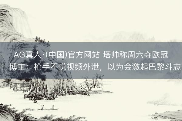 AG真人·(中国)官方网站 塔帅称周六夺欧冠！博主：枪手不悦