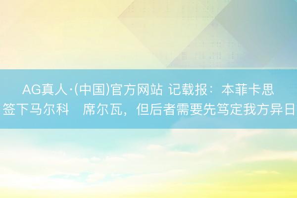 AG真人·(中国)官方网站 记载报：本菲卡思签下马尔科・席尔瓦，但后者需要先笃定我方异日