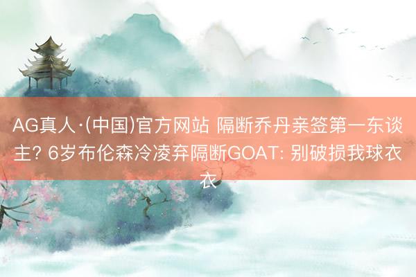 AG真人·(中国)官方网站 隔断乔丹亲签第一东谈主? 6岁布伦森冷凌弃隔断GOAT: 别破损我球衣