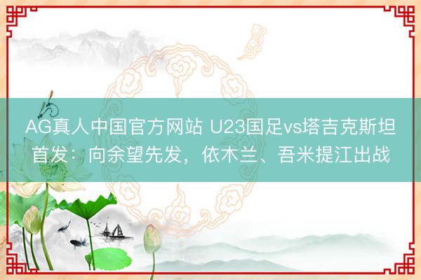 AG真人中国官方网站 U23国足vs塔吉克斯坦首发:向余望先发,依木兰、吾米提江出战