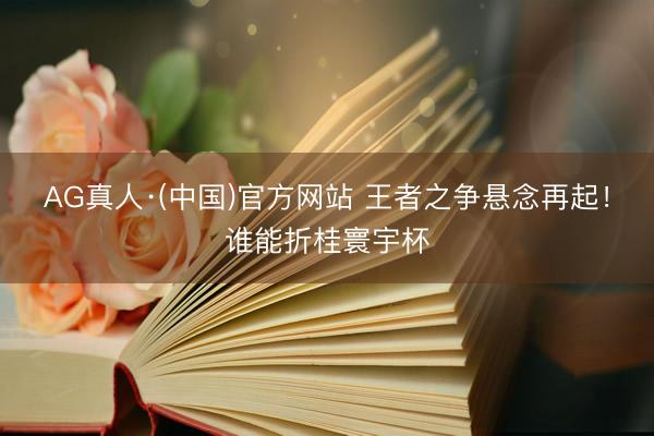 AG真人·(中国)官方网站 王者之争悬念再起！谁能折桂寰宇杯