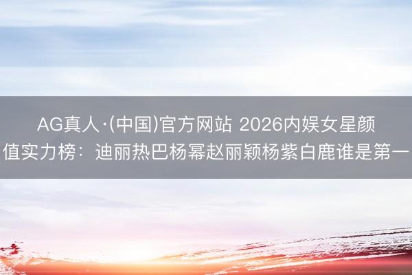 AG真人·(中国)官方网站 2026内娱女星颜值实力榜：迪丽热巴杨幂赵丽颖杨紫白鹿谁是第一