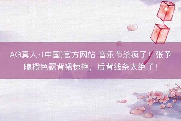 AG真人·(中国)官方网站 音乐节杀疯了！张予曦橙色露背裙惊艳，后背线条太绝了！