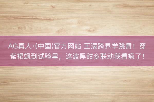 AG真人·(中国)官方网站 王濛跨界学跳舞！穿紫裙飒到试验里，这波黑甜乡联动我看疯了！