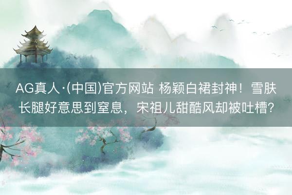 AG真人·(中国)官方网站 杨颖白裙封神！雪肤长腿好意思到窒息，宋祖儿甜酷风却被吐槽？