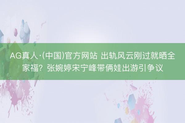 AG真人·(中国)官方网站 出轨风云刚过就晒全家福？张婉婷宋宁峰带俩娃出游引争议