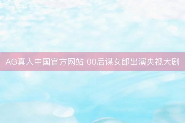 AG真人中国官方网站 00后谋女郎出演央视大剧