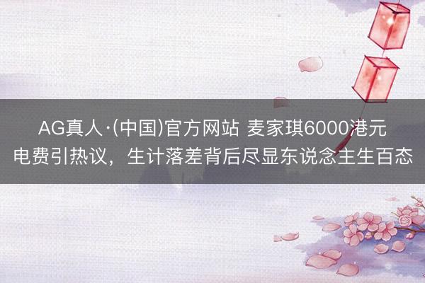 AG真人·(中国)官方网站 麦家琪6000港元电费引热议，生计落差背后尽显东说念主生百态