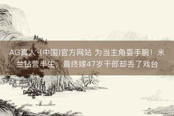 AG真人·(中国)官方网站 为当主角耍手腕！米兰钻营半生，最终嫁47岁干部却丢了戏台