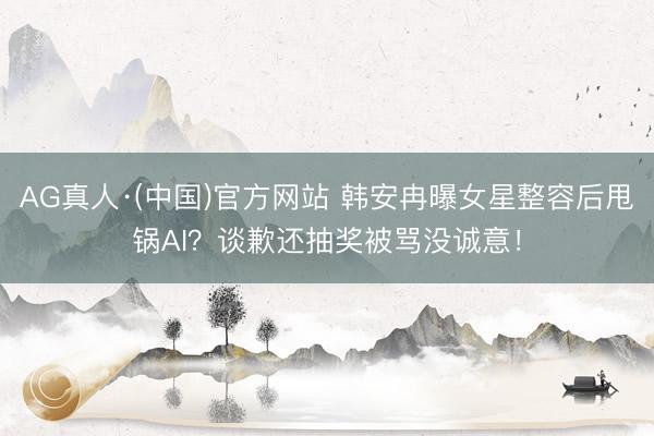 AG真人·(中国)官方网站 韩安冉曝女星整容后甩锅AI？谈歉还抽奖被骂没诚意！