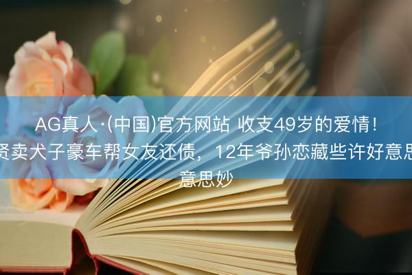 AG真人·(中国)官方网站 收支49岁的爱情！谢贤卖犬子豪车帮女友还债，12年爷孙恋藏些许好意思妙
