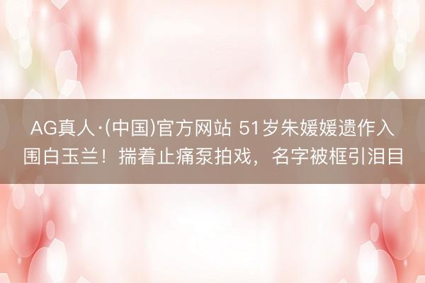 AG真人·(中国)官方网站 51岁朱媛媛遗作入围白玉兰！揣着止痛泵拍戏，名字被框引泪目