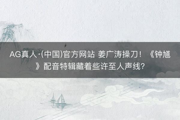 AG真人·(中国)官方网站 姜广涛操刀！《钟馗》配音特辑藏着些许至人声线？
