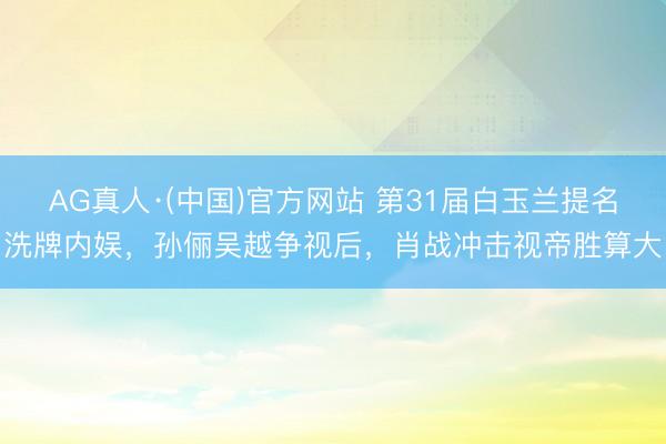 AG真人·(中国)官方网站 第31届白玉兰提名洗牌内娱，孙俪吴越争视后，肖战冲击视帝胜算大