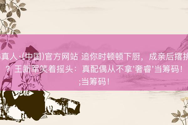 AG真人·(中国)官方网站 追你时顿顿下厨，成亲后撂挑子？王新军笑着摇头：真配偶从不拿'奢睿'当筹码！