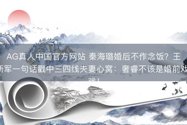 AG真人中国官方网站 秦海璐婚后不作念饭？王新军一句话戳中三四线夫妻心窝：奢睿不该是婚前戏！