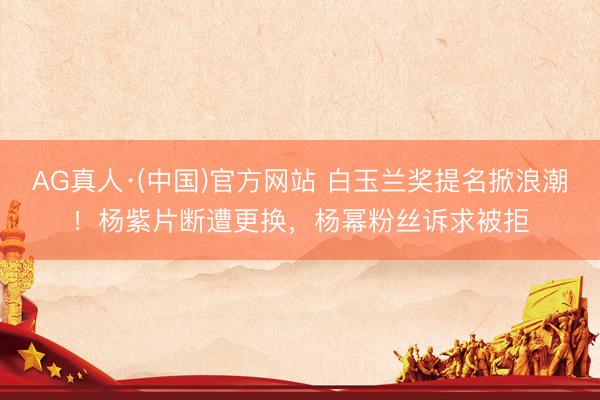 AG真人·(中国)官方网站 白玉兰奖提名掀浪潮！杨紫片断遭更换，杨幂粉丝诉求被拒