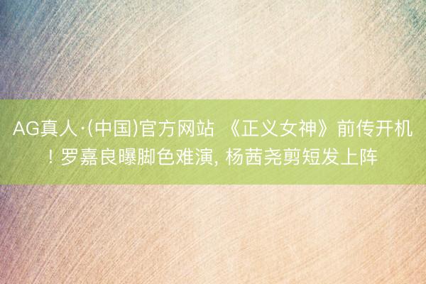 AG真人·(中国)官方网站 《正义女神》前传开机! 罗嘉良曝脚色难演， 杨茜尧剪短发上阵