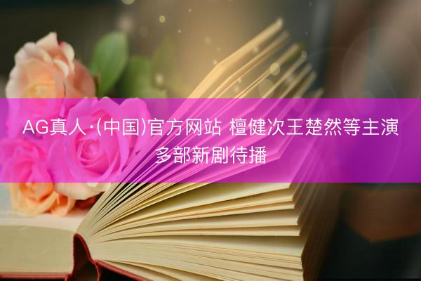 AG真人·(中国)官方网站 檀健次王楚然等主演多部新剧待播