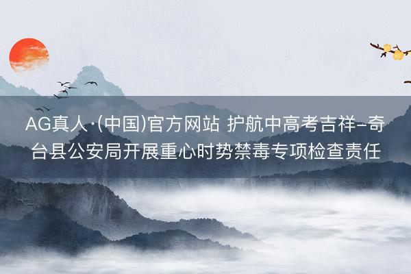 AG真人·(中国)官方网站 护航中高考吉祥-奇台县公安局开展重心时势禁毒专项检查责任