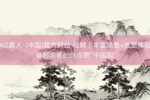 AG真人·(中国)官方网站 视频｜丰富场景+优质体验 番邦游客纷纷点赞“中国购”