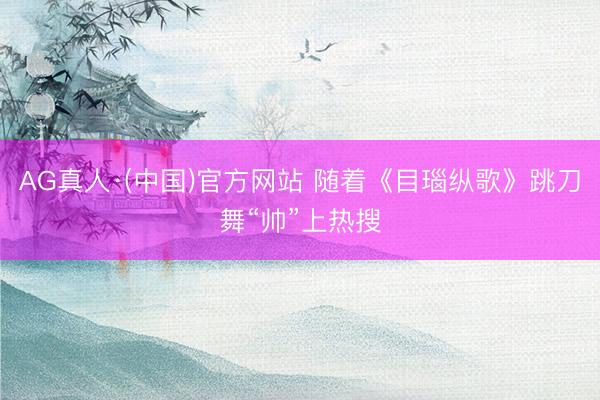 AG真人·(中国)官方网站 随着《目瑙纵歌》跳刀舞“帅”上热搜