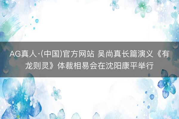 AG真人·(中国)官方网站 吴尚真长篇演义《有龙则灵》体裁相易会在沈阳康平举行