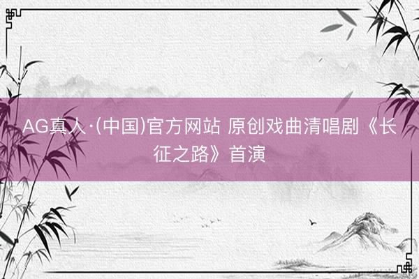 AG真人·(中国)官方网站 原创戏曲清唱剧《长征之路》首演