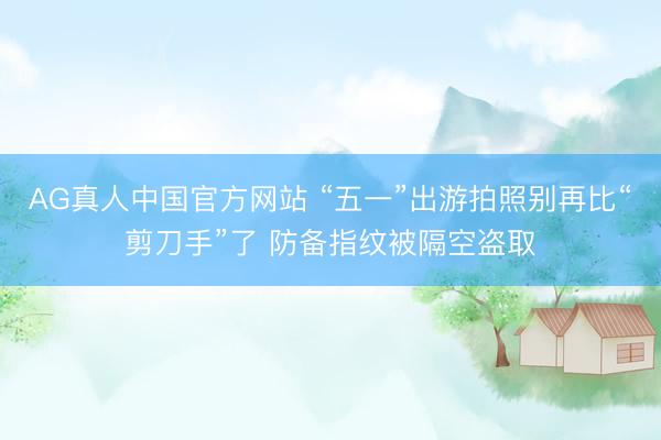 AG真人中国官方网站 “五一”出游拍照别再比“剪刀手”了 防备指纹被隔空盗取