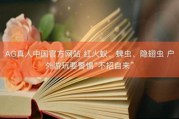 AG真人中国官方网站 红火蚁、蜱虫、隐翅虫 户外游玩要警惕“不招自来”