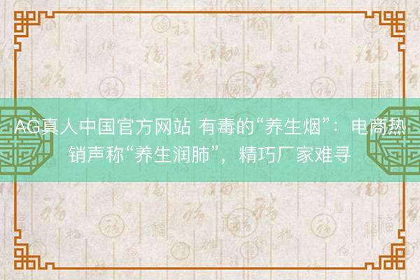 AG真人中国官方网站 有毒的“养生烟”：电商热销声称“养生润肺”，精巧厂家难寻