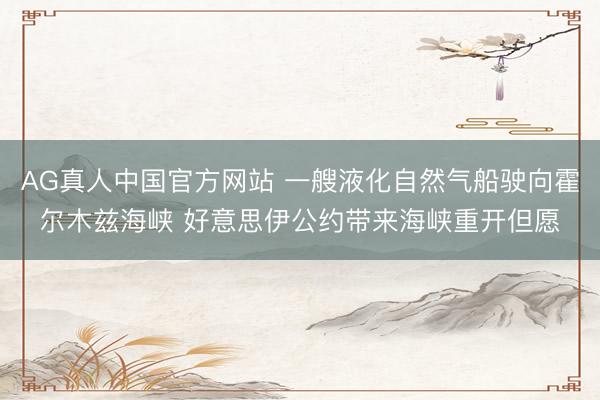 AG真人中国官方网站 一艘液化自然气船驶向霍尔木兹海峡 好意思伊公约带来海峡重开但愿